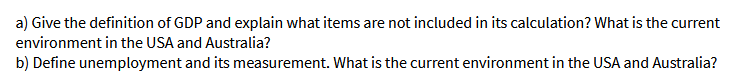 a) Give the definition of GDP and explain what items are not included in its calculation? What is the current
environment in the USA and Australia?
b) Define unemployment and its measurement. What is the current environment in the USA and Australia?