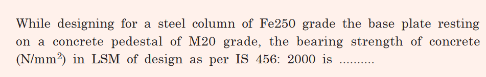 While designing for a steel column of Fe250 grade the base plate resting
on a concrete pedestal of M20 grade, the bearing strength of concrete
(N/mm2) in LSM of design as per IS 456: 2000 is