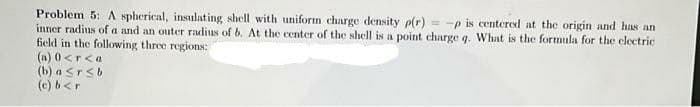 Problem 5: A spherical, insulating shell with uniform charge density p(r) = -p is centered at the origin and has an
inner radius of a and an outer radius of b. At the center of the shell is a point charge q. What is the formula for the electric
field in the following three regions:
(a) 0 <r<a
(b) a Srsb
(c) b<r
