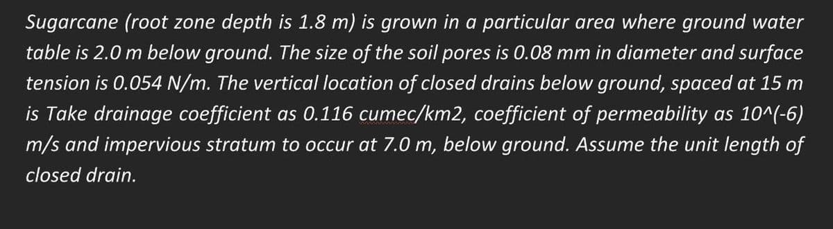 Sugarcane (root zone depth is 1.8 m) is grown in a particular area where ground water
table is 2.0 m below ground. The size of the soil pores is 0.08 mm in diameter and surface
tension is 0.054 N/m. The vertical location of closed drains below ground, spaced at 15 m
is Take drainage coefficient as 0.116 cumec/km2, coefficient of permeability as 10^(-6)
m/s and impervious stratum to occur at 7.0 m, below ground. Assume the unit length of
closed drain.
