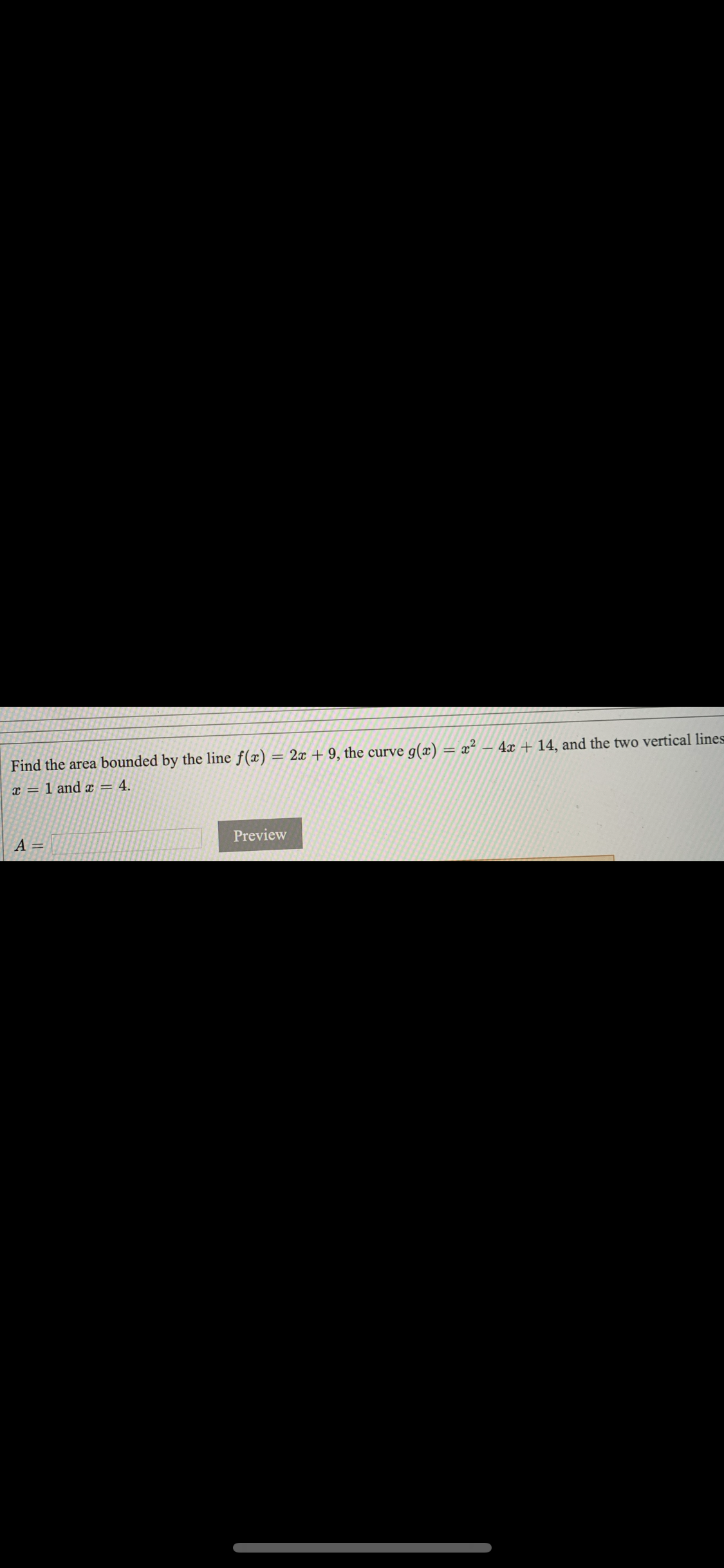 Find the area bounded by the line f(x) = 2x + 9, the curve g(x) = x²
4x + 14, and the two vertical lines
x = 1 and x = 4.
A =
Preview
