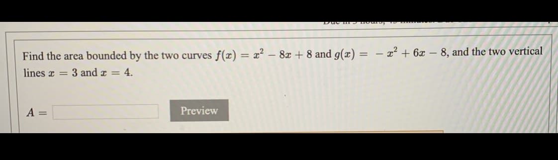 Find the area bounded by the two curves f() = x²
- 8x + 8 and g(x) =
- 22 + 6x – 8, and the two vertical
lines x = 3 and x = 4.
A =
Preview
