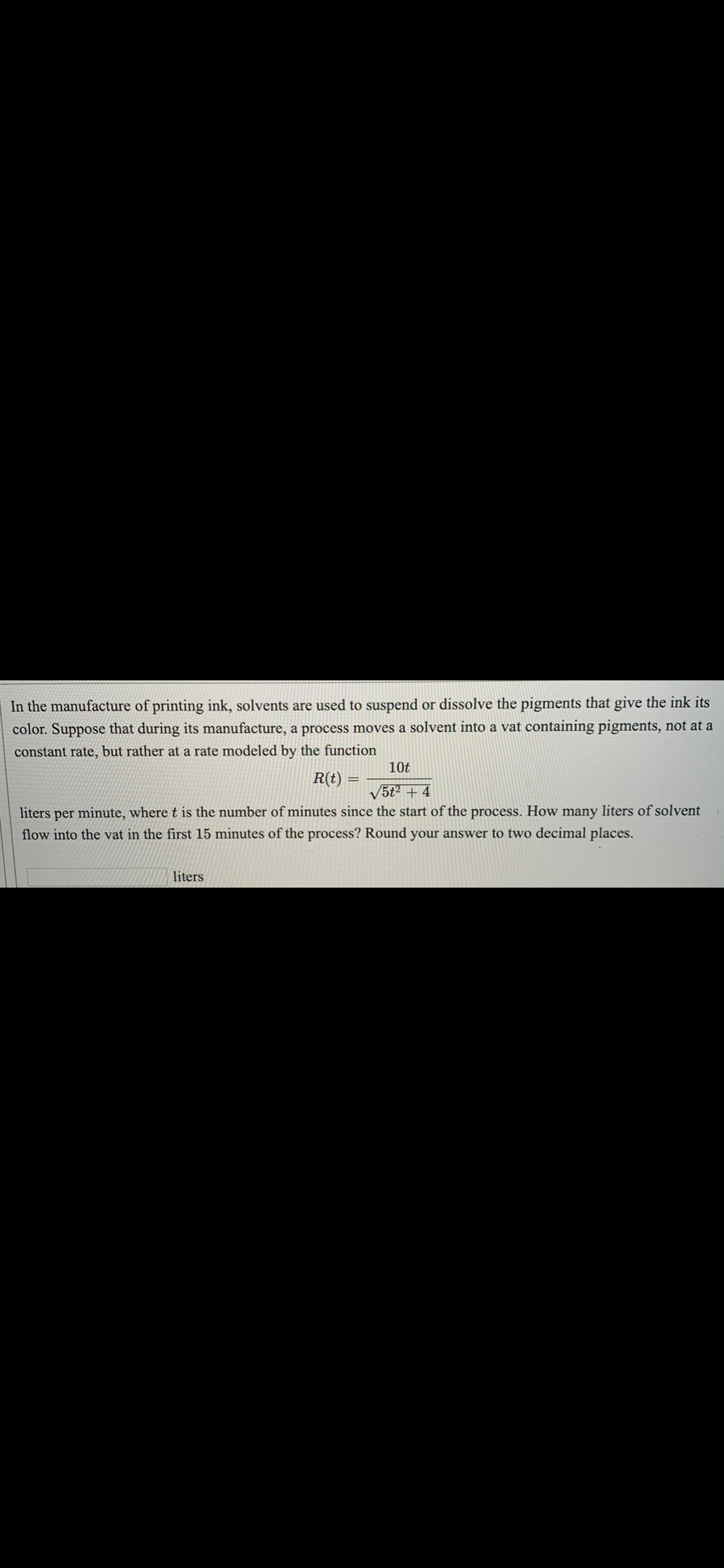 In the manufacture of printing ink, solvents are used to suspend or dissolve the pigments that give the ink its
color. Suppose that during its manufacture, a process moves a solvent into a vat containing pigments, not at a
constant rate, but rather at a rate modeled by the function
10t
R(t)
%3D
5t2 + 4
liters per minute, where t is the number of minutes since the start of the process. How many liters of solvent
flow into the vat in the first 15 minutes of the process? Round your answer to two decimal places.
liters
