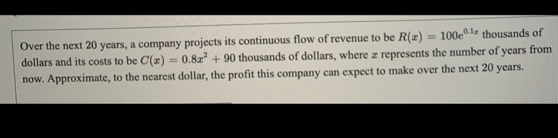 Over the next 20 years, a company projects its continuous flow of revenue to be R(x) = 100e0.1 thousands of
dollars and its costs to be C(x) = 0.8x² + 90 thousands of dollars, where r represents the number of years from
now. Approximate, to the nearest dollar, the profit this company can expect to make over the next 20 years.
%3D
