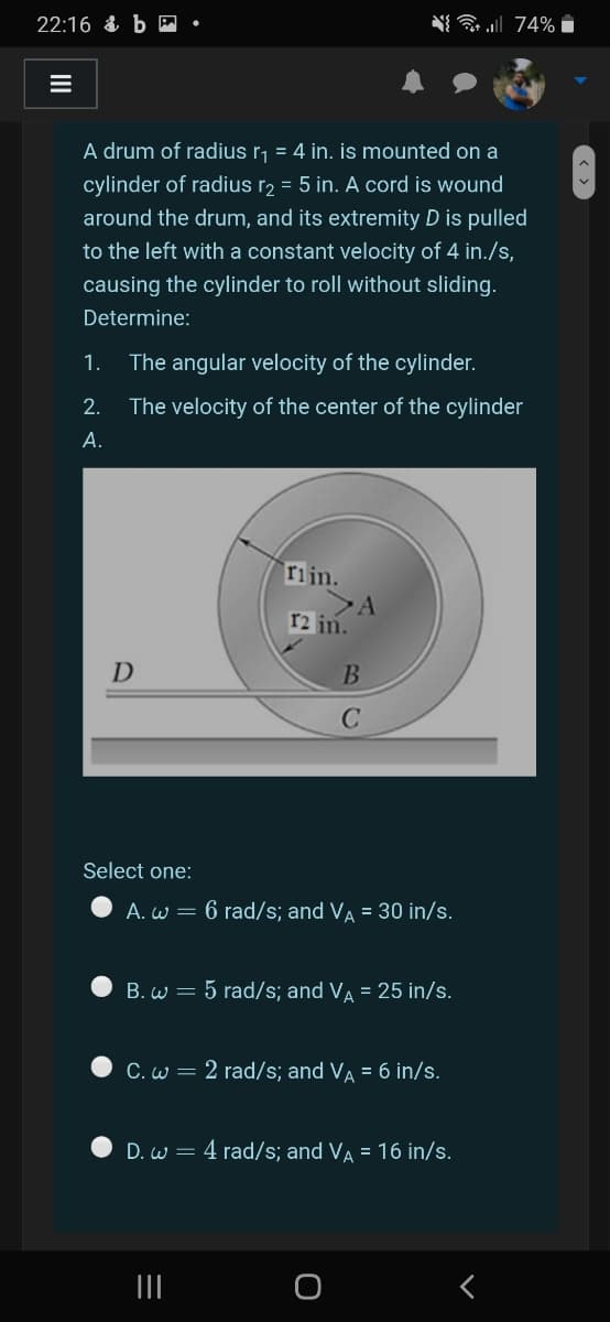 22:16 & b E
N l 74% i
A drum of radius r, = 4 in. is mounted on a
cylinder of radius r2 = 5 in. A cord is wound
around the drum, and its extremity D is pulled
to the left with a constant velocity of 4 in./s,
causing the cylinder to roll without sliding.
Determine:
1.
The angular velocity of the cylinder.
2.
The velocity of the center of the cylinder
А.
rijn.
r2 in.
D
Select one:
A. w = 6 rad/s; and VA = 30 in/s.
B. w = 5 rad/s; and VA = 25 in/s.
C. w = 2 rad/s; and VA = 6 in/s.
D. w = 4 rad/s; and VA = 16 in/s.
