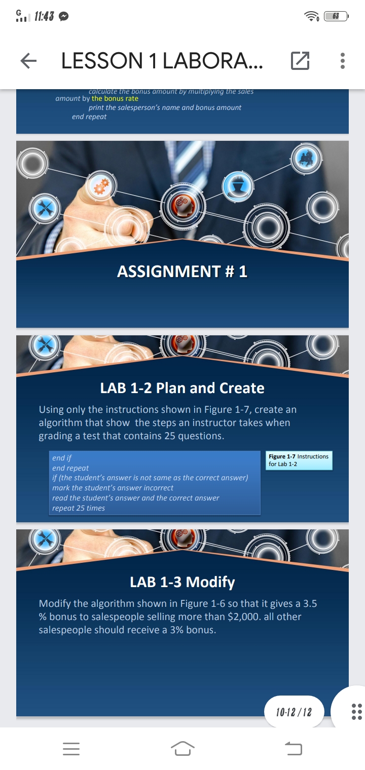 G
11:43 O
63
LESSON 1 LABORA...
calculate the bonus amount by multiplying the sales
amount by the bonus rate
print the salesperson's name and bonus amount
end repeat
ASSIGNMENT # 1
LAB 1-2 Plan and Create
Using only the instructions shown in Figure 1-7, create an
algorithm that show the steps an instructor takes when
grading a test that contains 25 questions.
end if
end repeat
if (the student's answer is not same as the correct answer)
Figure 1-7 Instructions
for Lab 1-2
mark the student's answer incorrect
read the student's answer and the correct answer
repeat 25 times
LAB 1-3 Modify
Modify the algorithm shown in Figure 1-6 so that it gives a 3.5
% bonus to salespeople selling more than $2,000. all other
salespeople should receive a 3% bonus.
10-12 /12
III
