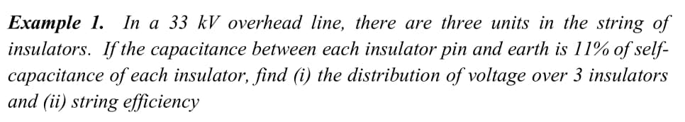 In a 33 kV overhead line, there are three units in the string of
Eхаmple 1.
insulators. If the capacitance between each insulator pin and earth is 11% of self-
capacitance of each insulator, find (i) the distribution of voltage over 3 insulators
and (ii) string efficiency
