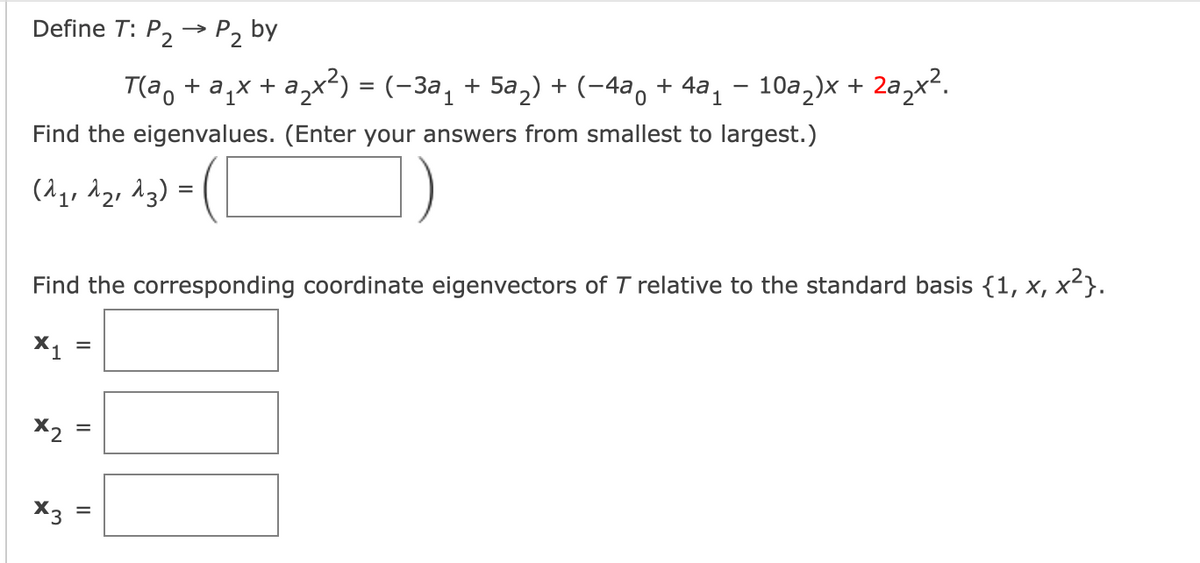 Define T: P, -→ P2 by
>
T(a, + a,x + a,x²) = (-3a, + 5a,) + (-4a, + 4a, – 10a,)x + 2a,x?.
Find the eigenvalues. (Enter your answers from smallest to largest.)
(^q, d2, dg) =
Find the corresponding coordinate eigenvectors of T relative to the standard basis {1, x, x²}.
X1
%3D
X2
X3
II
