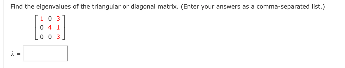 Find the eigenvalues of the triangular or diagonal matrix. (Enter your answers as a comma-separated list.)
1 0 3
0 4 1
0 0 3
