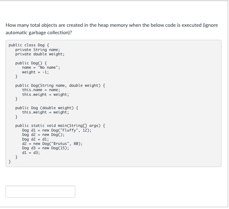 How many total objects are created in the heap memory when the below code is executed (ignore
automatic garbage collection)?
public class Dog {
private String name;
private double weight;
public Dog() {
name = "No name";
weight = -1;
}
public Dog(String name, double weight) {
this.name = name;
this.weight = weight;
}
public Dog (double weight) {
this.weight = weight;
}
public static void main(String0 args) {
Dog d1 = new Dog("Fluffy", 12);
Dog d2 = new Dog();
Dog d2 = d1;
dz = new Dog("Brutus", 80);
Dog d3 = new Dog(15);
d1 = d3;
}
}
