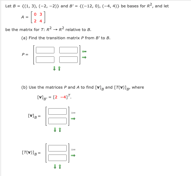 Let B =
{(1, 3), (-2, -2)} and B' = {(-12, 0), (-4, 4)} be bases for R², and let
0 3
A =
2 4
be the matrix for T: R2 → R2 relative to B.
(a) Find the transition matrix P from B' to B.
P =
(b) Use the matrices P and A to find [v]g and [T(V)]g, where
[V]g = [2 -4]T.
[V]B =
[T(V)lg =
