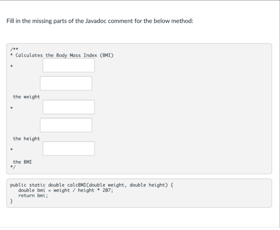 Fill in the missing parts of the Javadoc comment for the below method:
/**
Calculates the Body Mass Index (BMI)
the weight
the height
the BMI
*/
public static double calcBMI(double weight, double height) {
double bmi = weight / height * 207;
return bmi;
}
