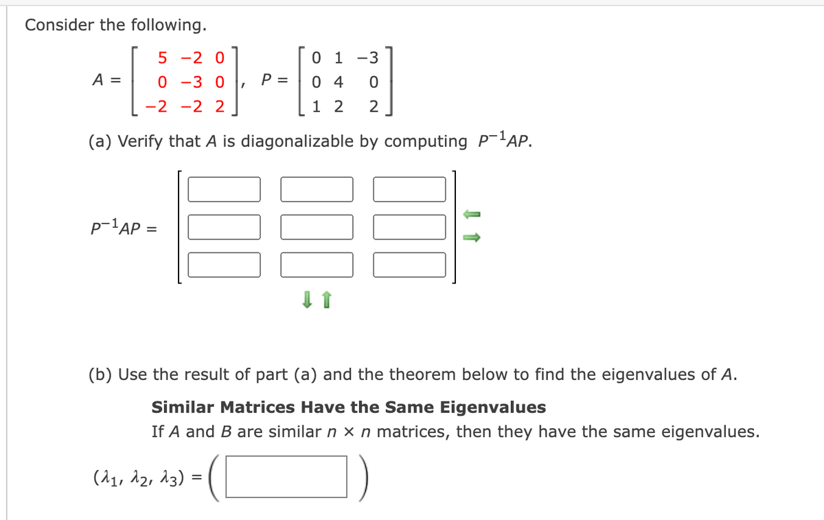 Consider the following.
5 -2 0
0 1 -3
A =
0 -3 0
P =
0 4
-2
-2 2
1 2
2
(a) Verify that A is diagonalizable by computing P-'AP.
p-1AP =
(b) Use the result of part (a) and the theorem below to find the eigenvalues of A.
Similar Matrices Have the Same Eigenvalues
If A and B are similar n x n matrices, then they have the same eigenvalues.
(^1, 12, 13) =
