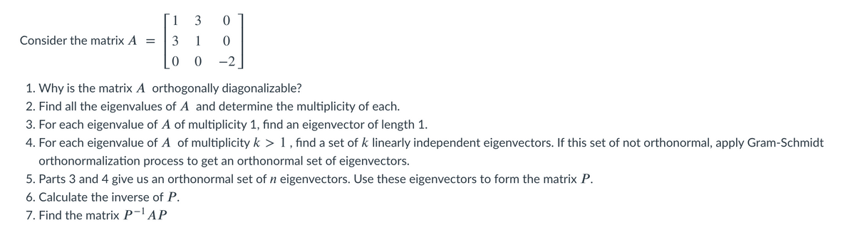 1
3
Consider the matrix A =
3
-2
1. Why is the matrix A orthogonally diagonalizable?
2. Find all the eigenvalues of A and determine the multiplicity of each.
3. For each eigenvalue of A of multiplicity 1, find an eigenvector of length 1.
4. For each eigenvalue of A of multiplicity k > 1 , find a set of k linearly independent eigenvectors. If this set of not orthonormal, apply Gram-Schmidt
orthonormalization process to get an orthonormal set of eigenvectors.
5. Parts 3 and 4 give us an orthonormal set of n eigenvectors. Use these eigenvectors to form the matrix P.
6. Calculate the inverse of P.
7. Find the matrix P-l AP
