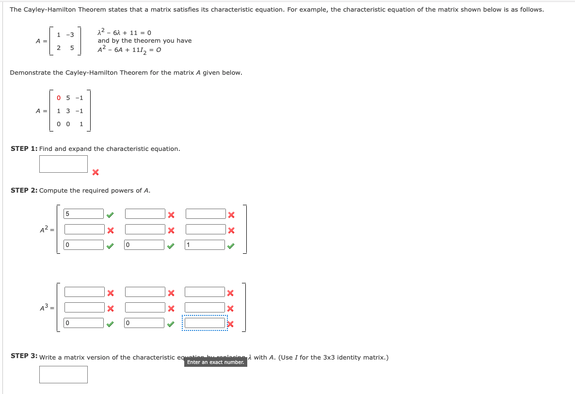 The Cayley-Hamilton Theorem states that a matrix satisfies its characteristic equation. For example, the characteristic equation of the matrix shown below is as follows.
--[:)
1 -3
12 - 61 + 11 = 0
A =
2
and by the theorem you have
5
A2 - 6A + 111, = 0
Demonstrate the Cayley-Hamilton Theorem for the matrix A given below.
05 -1
A =
1 3
-1
0 0
1
STEP 1: Find and expand the characteristic equation.
STEP 2: Compute the required powers of A.
5
A²
1
A3 =
STEP 3: Write a matrix version of the characteristic egie hanlasinai with A. (Use I for the 3x3 identity matrix.)
Enter an exact number.
