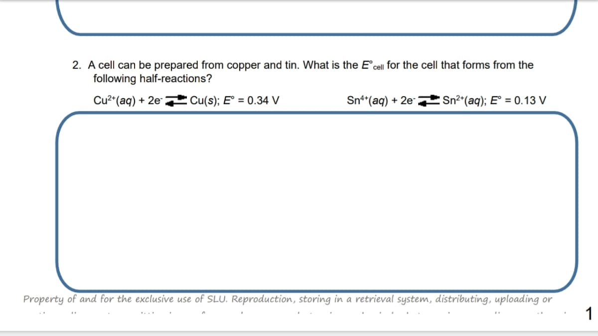 2. A cell can be prepared from copper and tin. What is the E°cell for the cell that forms from the
following half-reactions?
Cu2*(aq) + 2e-
Cu(s); E° = 0.34 V
Sn*(aq) + 2e-
Sn2*(aq); E° = 0.13 V
Property of and for the exclusive use of SLU. Reproduction, storing in a retrieval system, distributing, uploading or
1
