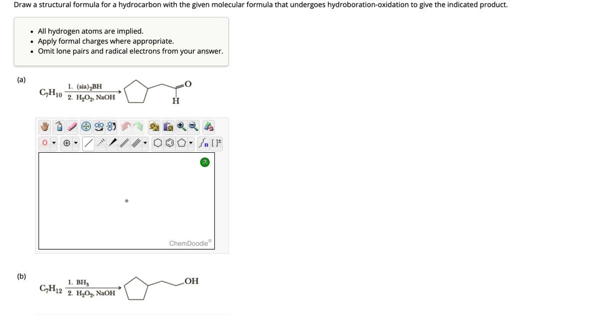 Draw a structural formula for a hydrocarbon with the given molecular formula that undergoes hydroboration-oxidation to give the indicated product.
(a)
(b)
• All hydrogen atoms are implied.
Apply formal charges where appropriate.
• Omit lone pairs and radical electrons from your answer.
●
C₂H10
C₂H12
1. (sia) BH
2. H₂O₂, NaOH
Il
1. BH₂
2. H₂O2₂, NaOH
H
Sn [F
?
ChemDoodle
OH