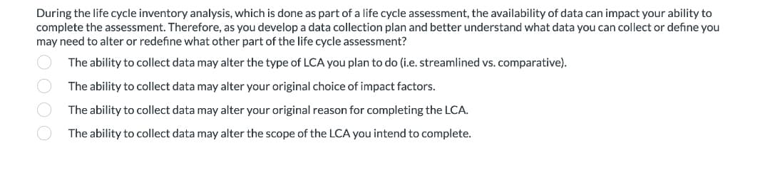 During the life cycle inventory analysis, which is done as part of a life cycle assessment, the availability of data can impact your ability to
complete the assessment. Therefore, as you develop a data collection plan and better understand what data you can collect or define you
may need to alter or redefine what other part of the life cycle assessment?
The ability to collect data may alter the type of LCA you plan to do (i.e. streamlined vs. comparative).
The ability to collect data may alter your original choice of impact factors.
The ability to collect data may alter your original reason for completing the LCA.
The ability to collect data may alter the scope of the LCA you intend to complete.
O O O