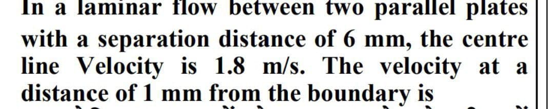 In a laminar flow between two parallel plates
with a separation distance of 6 mm, the centre
line Velocity is 1.8 m/s. The velocity at a
distance of 1 mm from the boundary is