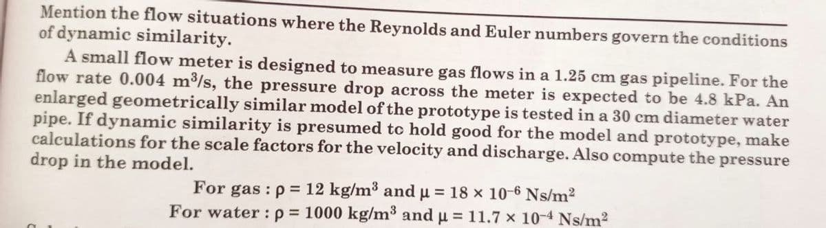 Mention the flow situations where the Reynolds and Euler numbers govern the conditions
of dynamic similarity.
A small flow meter is designed to measure gas flows in a 1.25 cm gas pipeline. For the
flow rate 0.004 m³/s, the pressure drop across the meter is expected to be 4.8 kPa. An
enlarged geometrically similar model of the prototype is tested in a 30 cm diameter water
pipe. If dynamic similarity is presumed to hold good for the model and prototype, make
calculations for the scale factors for the velocity and discharge. Also compute the pressure
drop in the model.
For gas: p= 12 kg/m³ and µ = 18 × 10-6 Ns/m²
For water: p= 1000 kg/m³ and µ = 11.7 x 10-4 Ns/m²
μ