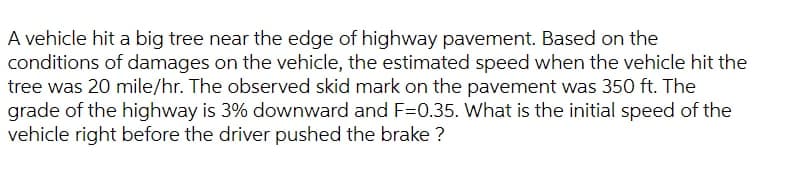 A vehicle hit a big tree near the edge of highway pavement. Based on the
conditions of damages on the vehicle, the estimated speed when the vehicle hit the
tree was 20 mile/hr. The observed skid mark on the pavement was 350 ft. The
grade of the highway is 3% downward and F=0.35. What is the initial speed of the
vehicle right before the driver pushed the brake ?