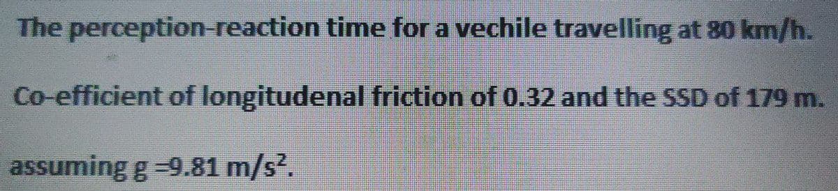 The perception-reaction
time for a vechile travelling at 80 km/h.
Co-efficient of longitudenal friction of 0.32 and the SSD of 179 m.
assuming g =9.81 m/s².