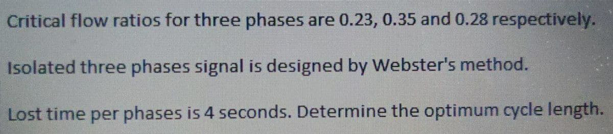 Critical flow ratios for three phases are 0.23, 0.35 and 0.28 respectively.
Isolated three phases signal is designed by Webster's method.
Lost time per phases is 4 seconds. Determine the optimum cycle length.