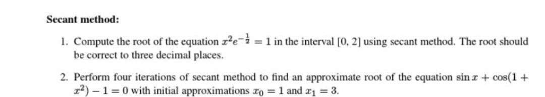 Secant method:
1. Compute the root of the equation z²e-3 = 1 in the interval [0, 2] using secant method. The root should
be correct to three decimal places.
2. Perform four iterations of secant method to find an approximate root of the equation sin x + cos(1 +
r²)-1=0 with initial approximations zo = 1 and ₁ = 3.