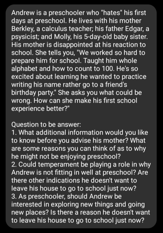 Andrew is a preschooler who "hates" his first
days at preschool. He lives with his mother
Berkley, a calculus teacher; his father Edgar, a
psysicist; and Molly, his 5-day-old baby sister.
His mother is disappointed at his reaction to
school. She tells you, "We worked so hard to
prepare him for school. Taught him whole
alphabet and how to count to 100. He's so
excited about learning he wanted to practice
writing his name rather go to a friend's
birthday party." She asks you what could be
wrong. How can she make his first school
experience better?"
Question to be answer:
1. What additional information would you like
to know before you advise his mother? What
are some reasons you can think of as to why
he might not be enjoying preschool?
2. Could temperament be playing a role in why
Andrew is not fitting in well at preschool? Are
there other indications he doesn't want to
leave his house to go to school just now?
3. As preschooler, should Andrew be
interested in exploring new things and going
new places? Is there a reason he doesn't want
to leave his house to go to school just now?
