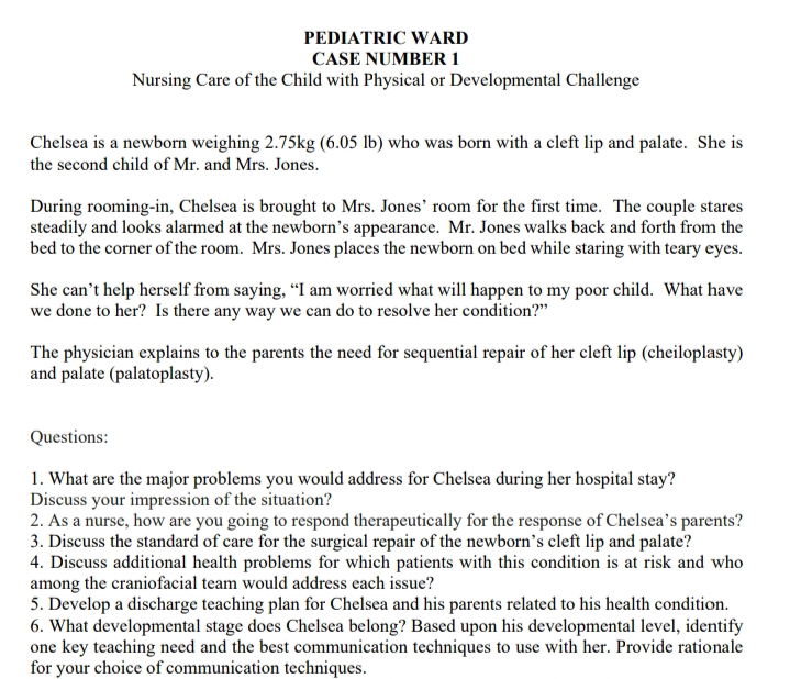 PEDIATRIC WARD
CASE NUMBER 1
Nursing Care of the Child with Physical or Developmental Challenge
Chelsea is a newborn weighing 2.75kg (6.05 lb) who was born with a cleft lip and palate. She is
the second child of Mr. and Mrs. Jones.
During rooming-in, Chelsea is brought to Mrs. Jones' room for the first time. The couple stares
steadily and looks alarmed at the newborn's appearance. Mr. Jones walks back and forth from the
bed to the corner of the room. Mrs. Jones places the newborn on bed while staring with teary eyes.
She can't help herself from saying, “I am worried what will happen to my poor child. What have
we done to her? Is there any way we can do to resolve her condition?"
The physician explains to the parents the need for sequential repair of her cleft lip (cheiloplasty)
and palate (palatoplasty).
Questions:
1. What are the major problems you would address for Chelsea during her hospital stay?
Discuss your impression of the situation?
2. As a nurse, how are you going to respond therapeutically for the response of Chelsea's parents?
3. Discuss the standard of care for the surgical repair of the newborn's cleft lip and palate?
4. Discuss additional health problems for which patients with this condition is at risk and who
among the craniofacial team would address each issue?
5. Develop a discharge teaching plan for Chelsea and his parents related to his health condition.
6. What developmental stage does Chelsea belong? Based upon his developmental level, identify
one key teaching need and the best communication techniques to use with her. Provide rationale
for your choice of communication techniques.
