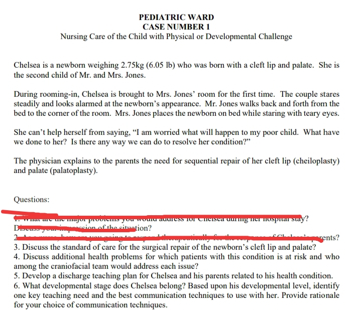 PEDIATRIC WARD
CASE NUMBER 1
Nursing Care of the Child with Physical or Developmental Challenge
Chelsea is a newborn weighing 2.75kg (6.05 lb) who was born with a cleft lip and palate. She is
the second child of Mr. and Mrs. Jones.
During rooming-in, Chelsea is brought to Mrs. Jones' room for the first time. The couple stares
steadily and looks alarmed at the newborn's appearance. Mr. Jones walks back and forth from the
bed to the corner of the room. Mrs. Jones places the newborn on bed while staring with teary eyes.
She can't help herself from saying, “I am worried what will happen to my poor child. What have
we done to her? Is there any way we can do to resolve her condition?"
The physician explains to the parents the need for sequential repair of her cleft lip (cheiloplasty)
and palate (palatoplasty).
Questions:
wuar ure unemajur provicnIs you wouiu auuress Tor Cneisea durng ner nospitar stay?
asion of the situation?
2
rents?
3. Discuss the standard of care for the surgical repair of the newborn's cleft lip and palate?
4. Discuss additional health problems for which patients with this condition is at risk and who
among the craniofacial team would address each issue?
5. Develop a discharge teaching plan for Chelsea and his parents related to his health condition.
6. What developmental stage does Chelsea belong? Based upon his developmental level, identify
one key teaching need and the best communication techniques to use with her. Provide rationale
for your choice of communication techniques.

