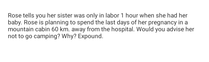 Rose tells you her sister was only in labor 1 hour when she had her
baby. Rose is planning to spend the last days of her pregnancy in a
mountain cabin 60 km. away from the hospital. Would you advise her
not to go camping? Why? Expound.
