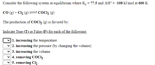 Consider the following system at equilibrium where K. = 77.5 and AH° = -108 kJ/mol at 600 K.
+ Cl2 (g)=COCI, (g)
co
The production of COCI, (g) is favored by:
Indicate True (T) or False (F) for each of the following:
) 1. increasing the temperature.
| 2. increasing the pressure (by changing the volume).
| 3. increasing the volume.
| 4. removing COC1, .
| 5. removing Cl, -
