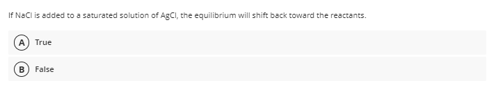 If NaCl is added to a saturated solution of AgCI, the equilibrium will shift back toward the reactants.
A
True
False
