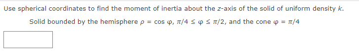 Use spherical coordinates to find the moment of inertia about the z-axis of the solid of uniform density k.
Solid bounded by the hemisphere p = cos , π/4 ≤ ≤ π/2, and the cone 4 = π/4