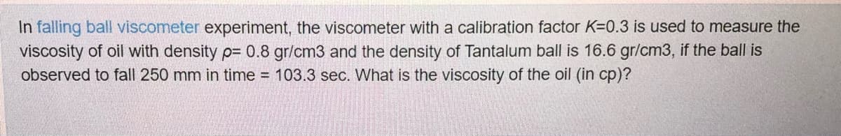 In falling ball viscometer experiment, the viscometer with a calibration factor K=0.3 is used to measure the
viscosity of oil with density p= 0.8 gr/cm3 and the density of Tantalum ball is 16.6 gr/cm3, if the ball is
observed to fall 250 mm in time = 103.3 sec. What is the viscosity of the oil (in cp)?
