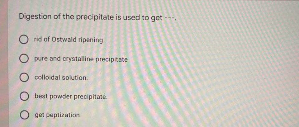 Digestion of the precipitate is used to get ---.
O rid of Ostwald ripening.
O pure and crystalline precipitate
O colloidal solution.
O best powder precipitate.
O get peptization
