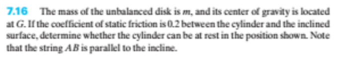 7.16 The mass of the unbalanced disk is m, and its center of gravity is located
at G. If the coefficient of static friction is 0.2 between the cylinder and the inclined
surface, determine whether the cylinder can be at rest in the position shown. Note
that the string AB is parallel to the incline.
