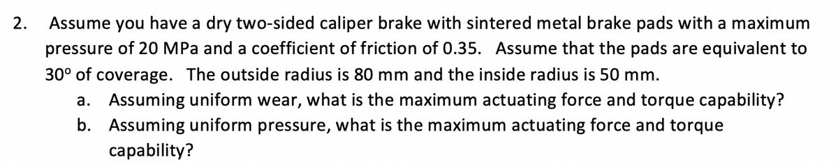 2.
Assume you have a dry two-sided caliper brake with sintered metal brake pads with a maximum
pressure of 20 MPa and a coefficient of friction of 0.35. Assume that the pads are equivalent to
30° of coverage. The outside radius is 80 mm and the inside radius is 50 mm.
a. Assuming uniform wear, what is the maximum actuating force and torque capability?
b. Assuming uniform pressure, what is the maximum actuating force and torque
capability?
