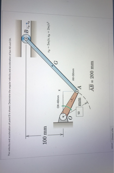 The velocity and acceleration of point B is shown. Determine the angular velocity and acceleration of bar AB and OA
Vg, ag
100 mm
Vg = 5m/s, ag = 2m/s²
%3D
OX=40mm
AX=30mm
mm
A
AB = 200 mm
peodn
Choose a file
