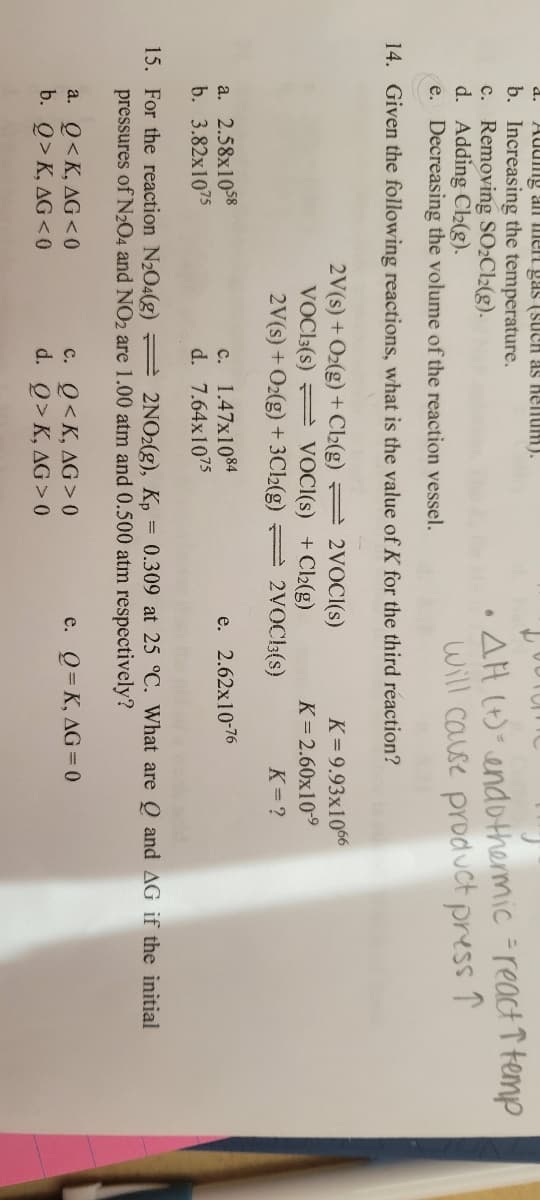 d. Adung an me gas (such as hellum).
b. Increasing the temperature.
c. Removing SO₂Cl2(g).
d. Adding Cl₂(g).
e. Decreasing the volume of the reaction vessel.
14. Given the following reactions, what is the value of K for the third reaction?
a. 2.58x1058
b. 3.82x1075
2V(s) + O₂(g) + Cl₂(g)
VOC13(S)
a. Q<K, AG<0
b. Q>K, AG<0
VOCI(s) + Cl₂(g)
2V(s) + O₂(g) + 3Cl₂(g) =
c. 1.47x1084
d. 7.64x1075
.
2VOCI(S)
c. Q<K, AG>0
d. Q>K, AG> 0
AH (+) endothermic = react 1 temp
will cause product press ↑
2VOCB3(s)
K=9.93x1066
K= 2.60x10-⁹
K=?
15. For the reaction N₂O4(g) =
2NO2(g), Kp = 0.309 at 25 °C. What are Q and AG if the initial
pressures of N204 and NO2 are 1.00 atm and 0.500 atm respectively?
e. Q=K, AG=0
e. 2.62x10-76