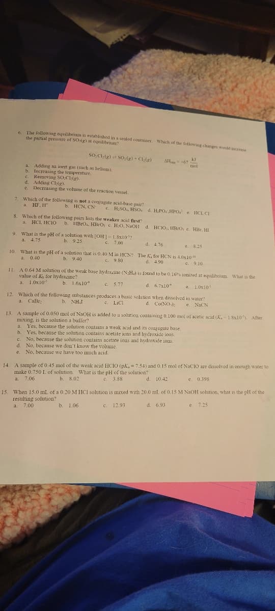 6. The following equilibrium is established in a sealed container. Which of the following changes would increase
the partial pressure of SO:(g) at equilibrium?
SO,Cl₂(g) SO₂(g) + Cl₂(g)
Adding an inert gas (such as helium).
a.
b. Increasing the temperature.
C. Removing SOCI(g)
d. Adding Cl(g).
C. Decreasing the volume of the reaction vessel.
7. Which of the following is not a conjugate acid-base pair?
a. HF. II
b. HCN, CN
9. What is the pH of a solution with [OH]- 1.8x10¹?
a. 4.75
b. 9.25
c. 7.00
AH +67
c. H₂SO, HSO d. H.PO. HPO e HCL CI
8. Which of the following pairs lists the weaker acid first?
a. HCL, HCIO b. IIBRO, HBrO; c. H₂O, NaOH d. HCIO, HBO, e. HBr. HI
10. What is the pH of a solution that is 0.40 M in HCN?
b. 9.40
a. 0.40
c. 9.80
kJ
mol
d. 4.76
e. 8.25
The K, for HCN is 4.0x10".
d. 4.90
e. 9.10
11. A 0.64 M solution of the weak base hydrazine (NH₂) is found to be 0.16% ionized at equilibrium. What is the
value of K for hydrazine?
a. 1.0x10
b. 1.6x10
d. 6.7x10
b. 1.06
c. 5.77
e. 1.0x10¹¹
12. Which of the following substances produces a basic solution when dissolved in water?
a. CaBrz
d. Co(NO): e. NaCN
b. NHƯ
LICI
13. A sample of 0.050 mol of NaOH is added to a solution containing 0.100 mol of acetic acid (K,-1.8x10³). After
mixing, is the solution a buffer?
a. Yes, because the solution contains a weak acid and its conjugate base.
b. Yes, because the solution contains acetate ions and hydroxide ions.
C. No, because the solution contains acetate ions and hydroxide ions.
d. No, because we don't know the volume.
e. No, because we have too much acid.
14. A sample of 0.45 mol of the weak acid HCIO (pK, = 7.54) and 0.15 mol of NaClO are dissolved in enough water to
make 0.750 L. of solution. What is the pH of the solution?
a. 7.06
b. 8.02
c. 3.88
C.
e. 0.398
d. 10.42
15. When 15.0 mL of a 0.20 M HCl solution is mixed with 20.0 mL of 0.15 M NaOH solution, what is the pH of the
resulting solution?
a. 7.00
C. 12.93
d. 6.93
e. 7.25