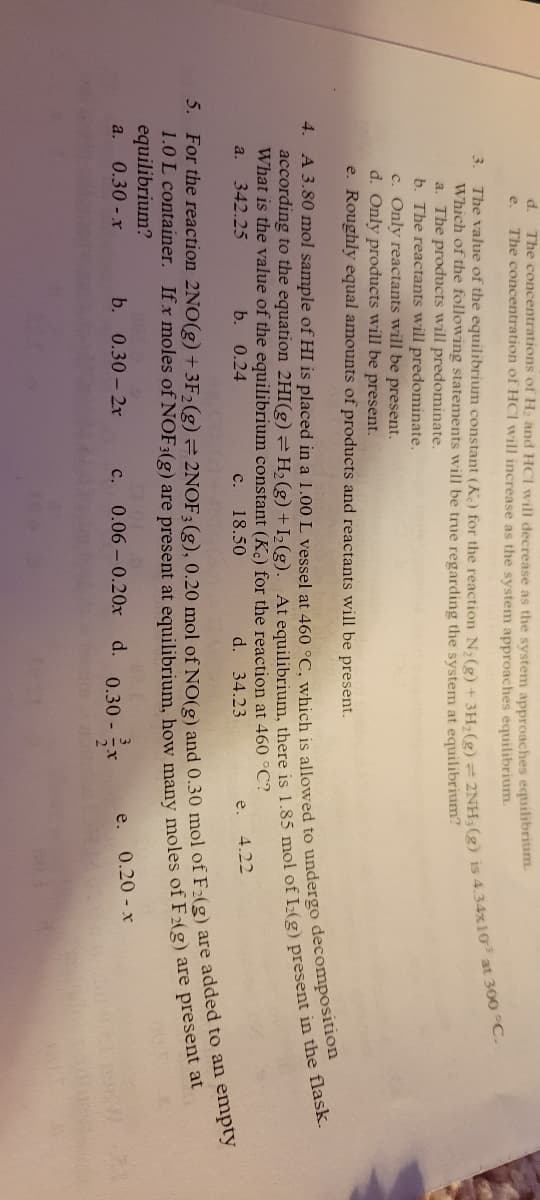 4.
d
e.
a.
The concentrations of H₂ and HCI will decrease as the system approaches equilibrium.
The concentration of HCI will increase as the system approaches equilibrium.
A 3.80 mol sample of HI is placed in a 1.00 L vessel at 460 °C, which is allowed to undergo decomposition
according to the equation 2HI(g) = H₂(g) + I₂(g). At equilibrium, there is 1.85 mol of I2(g) present in the flask.
What is the value of the equilibrium constant (Kc) for the reaction at 460 °C?
a.
342.25
b. 0.24
C.
18.50
d. 34.23
e.
4.22
5. For the reaction 2NO(g) + 3F₂ (g) = 2NOF; (g), 0.20 mol of NO(g) and 0.30 mol of F:(g) are added to an empty
1.0 L container.
equilibrium?
If x moles of NOF3(g) are present at equilibrium, how many moles of F2(g) are present at
0.30 - x
b. 0.30-2x
d.
c. 0.06 0.20x
3. The value of the equilibrium constant (K) for the reaction N₂(g) + 3H₂(g) + 2NH; (g) is 4.34x10³ at 300 °C.
Which of the following statements will be true regarding the system at equilibrium?
a. The products will predominate.
b. The reactants will predominate.
c. Only reactants will be present.
d. Only products will be present.
e. Roughly equal amounts of products and reactants will be present.
0.30 -
e.
0.20 - x