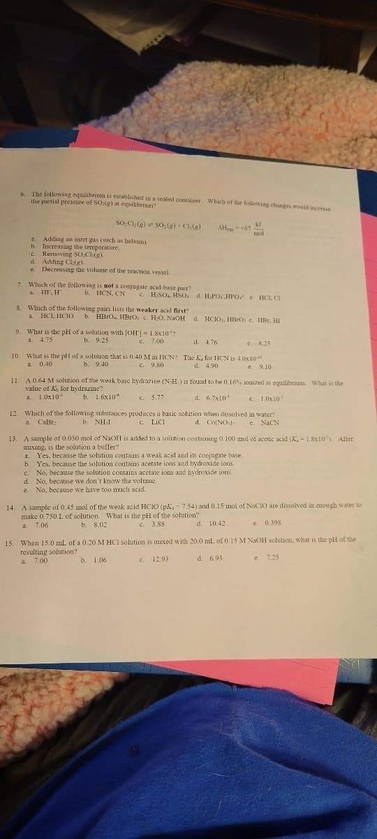6. The following equilibrium is established in a sealed container. Which of the following changes would increase
the partial pressure of SO-ig) at equilibrium?
SO₂Cl₂(g) SO₂(g) + Cl:(g)
a. Adding an inert gas (such as helium).
b. Increasing the temperature.
c. Removing SO.Cl:(g).
d. Adding Cla(g).
e. Decreasing the volume of the reaction vessel.
7. Which of the following is not a conjugate acid-base pair?
a. HF, H™
8. Which of the following pairs lists the weaker acid first?
a. HCl, HCIO
b. HCN, CN c. H₂SO, HSO d. H.POHPO HCL, CI
AH = +67
9. What is the pH of a solution with [OH] = 1.8x107
a. 4.75
b. 9.25
c. 7.00
b. HBrO₂, HBrO, c. H₂O, NaOH d. HCIO), HBrO, e. HBr, HI
10. What is the pll of a solution that is 0.40 M in HCN?
a. 0.40
C. 9.80
b. 9.40
kJ
maol
d. 4.76
e. 8.25
The K, for HCN is 4.0x10-10
d. 4.90
e. 9.10
11. A 0.64 M solution of the weak basc hydrazine (N-H) is found to be 0.16% ionized at equilibrium. What is the
value of K, for hydrazine?
a. 1.0x10
b. 1.6x10
c. 5.77
d. 6.7x10¹
e. 1.0x102
12. Which of the following substances produces a basic solution when dissolved in water?
a. CaBr
b. NH1
c. LICI
d. Co(NO)
e. NaCN
13. A sample of 0.050 mol of NaOH is added to a solution containing 0.100 mol of acetic acid (K,= 1.8x10³). After
mixing, is the solution a buffer?
a. Yes, because the solution contains a weak acid and its conjugate base.
b. Yes, because the solution contains acerate ions and hydroxide ions.
c. No, because the solution contains acetate ions and hydroxide ions.
d. No, because we don't know the volume.
e. No, because we have too much acid.
14. A sample of 0.45 mol of the weak acid HCIO (pK, = 7.54) and 0.15 mol of NaClO are dissolved in enough water to
make 0.750 L of solution. What is the pH of the solution?
a. 7.06
b. 8.02
c. 3.88
d. 10.42
e. 0.398
15. When 15.0 mL of a 0.20 M HCI solution is mixed with 20.0 mL of 0.15 M NaOH solution, what is the pH of the
resulting solution?
a. 7.00
b. 1.06
c. 12.93
d. 6.93
e. 7.25