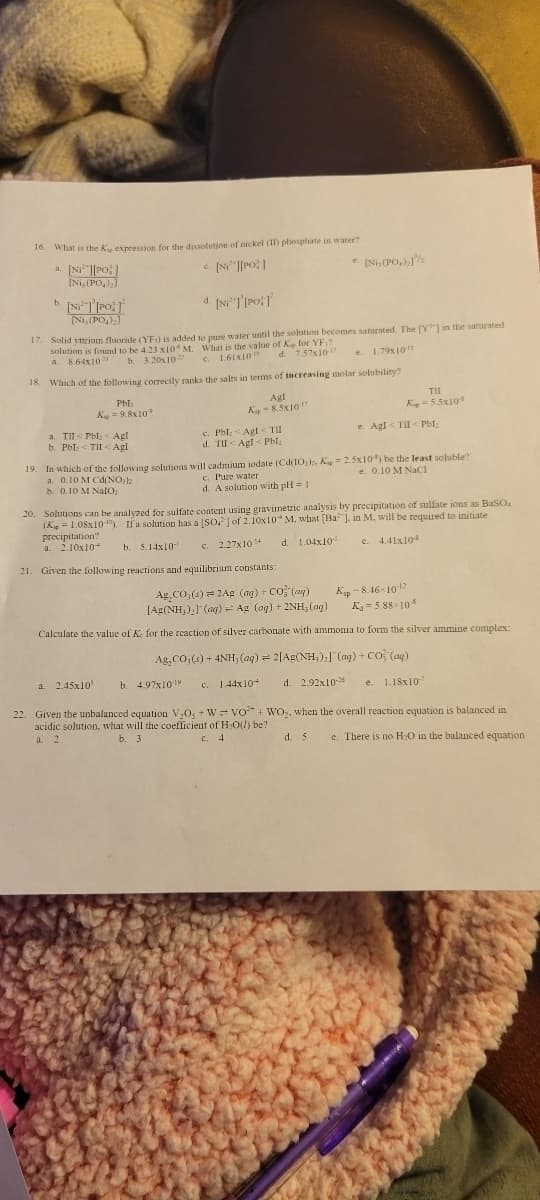 16. What is the K, expression for the dissolution of nickel (II) phosphate in water?
a. [N][PO]
c. [N][PO]
[Ni, (PO₂)₂]
b. [NiT [PO
[Ni,(PO4)₂]
d. [NiT [PO]
17. Solid yttrium fluoride (YF:) is added to pure water until the solution becomes saturated. The [Y] in the saturated
solution is found to be 4.23 x10 M. What is the value of K for YF?
a. 8.64x10
b.
3.20x10
c. 1.61x10
d. 7.57x10-17
e. 1.79x10-11
18. Which of the following correctly ranks the salts in terms of increasing molar solubility?
Pbl
K=9.8x10
a. TII<Pbl < Agl
b. Pbl <TII < Agl
Agt
Kip-8.5x10-17
a. 2.45x10³
c. Pbl: <Agl<TII
d. TII Agl< Pbl₂
b. 4.97x1019
e. (Ni,(PO₂):1/
19. In which of the following solutions will cadmium iodate (Cd(103)2, Kp = 2.5x105) be the least soluble?
e. 0.10 M NaCl
a. 0.10 M Cd(NO₂)2
b. 0.10 M NalO;
c. Pure water
d. A solution with pH = 1
TII
Kp = 5.5x10
20. Solutions can be analyzed for sulfate content using gravimetric analysis by precipitation of sulfate ions as BaSO
(K=1.08x100). If a solution has a [SO] of 2.10x10 M, what [Ba], in M, will be required to initiate
precipitation?
a. 2.10x10
b. 5.14x10
d. 1.04x10-5
e. 4.41x10³
c. 2.27x10¹
21. Given the following reactions and equilibrium constants:
e. Agl<TII < Pbl₂
Ag, CO, (s) = 2Ag (ag) + CO (aq)
[Ag(NH₂),] (aq) = Ag (aq) + 2NH₂(aq)
Calculate the value of Ke for the reaction of silver carbonate with ammonia to form the silver ammine complex:
Ag,CO,(s)+4NH, (aq) = 2[Ag(NH;) ] (@g)+CO} (aq)
c. 1.44x10+
d. 2.92x10-26 e. 1.18x107
22. Given the unbalanced equation V,05 + W VO+WO₂,
acidic solution, what will the coefficient of H₂O(l) be?
a. 2
b. 3
Kp -8.46-10-12
K₁=5.88-10-8
when the overall reaction equation is balanced in
d. S
e. There is no H₂O in the balanced equation