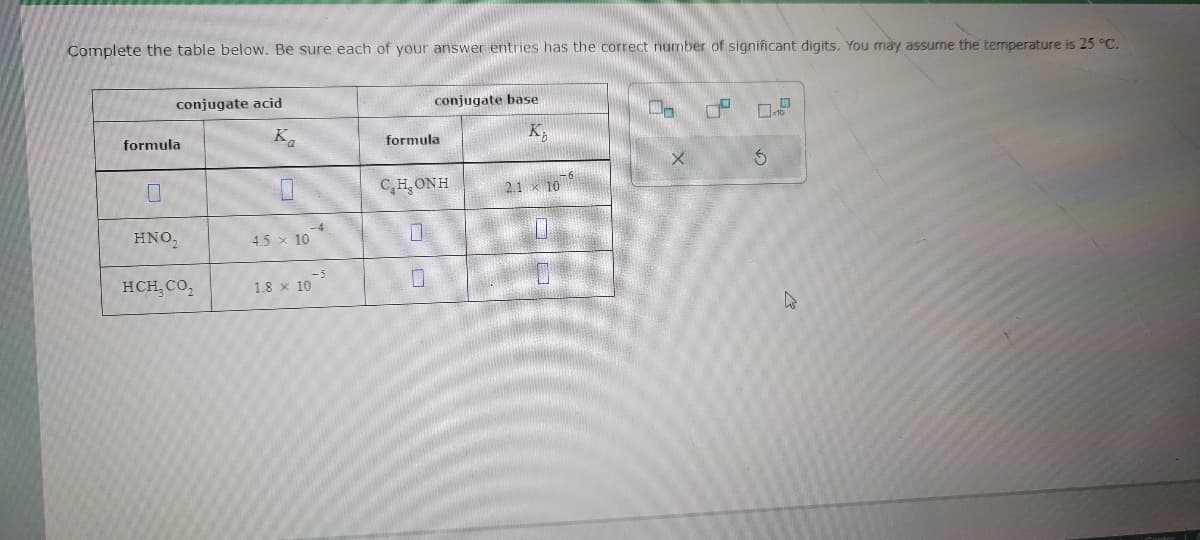 Complete the table below. Be sure each of your answer entries has the correct number of significant digits. You may assume the temperature is 25 °C.
conjugate acid
formula
HNO₂
HCH, CO₂
Ka
4.5 × 10
-4
-5
1.8 x 10
conjugate base
K₂
formula
CHONH
0
2.1
10
0-
X
3