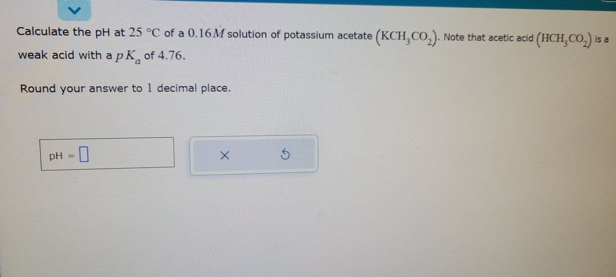 Calculate the pH at 25 °C of a 0.16M solution of potassium acetate (KCH,CO₂). Note that acetic acid (HCH₂CO₂) is a
pK
pk
of 4.76.
Round your answer to 1 decimal place.
weak acid with a
pH 0
X
S