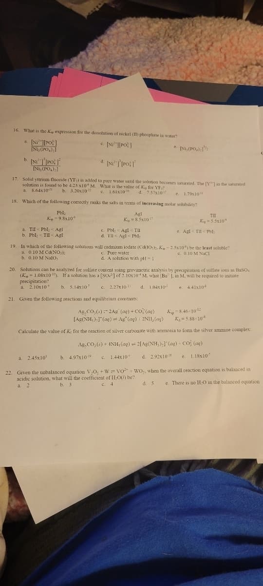 16. What is the Ke expression for the dissolution of nickel (II) phosphate in water?
c. [Ni][PO]
a. [Ni][PO]
[Ni, (PO,);]
b. [NiT [PO
d. [Ni] [PO]
17. Solid yttrium fluoride (YF)) is added to pure water until the solution becomes saturated. The [Y] in the saturated
solution is found to be 4.23 x10 M. What is the value of K, for YE)?
a. 8.64x10-21
b. 3.20x107
c. 1.61x10-10
d. 7.57x1017 e. 1.79x10
18. Which of the following correctly ranks the salts in terms of increasing molar solubility?
PbI₂
K-9.8x10
Agl
Ksp = 8.5x107
[Ni, (PO₂)₂]
a. TII < Pbl < Agl
b. PbI; <TII < Agl
c. Pbl < Agl< TII
d. Til Agl Pbl₂
e. [Ni, (PO₂),]¹/
a. 2.45x10³
19. In which of the following solutions will cadmium iodate (Cd(10)2, Kp - 2.5x105) be the least soluble?
c. Pure water
a. 0.10 M Cd(NO3)2
e. 0.10 M NaCl
b. 0.10 M Nalo,
d. A solution with pH-1
TII
Kg = 5.5x10
20. Solutions can be analyzed for sulfate content using gravimetric analysis by precipitation of sulfate ions as BaSO.
(Kap=1.08x10¹0). If a solution has a [SO] of 2.10x10 M, what (Ba , in M, will be required to initiate
precipitation?
a. 2.10x101 b. 5.14x107 c. 2.27x10¹ d. 1.04x10
e. 4.41x10
21. Given the following reactions and equilibrium constants:
b. 4.97x10-19 c. 1.44x10+
e. Agl<TII <PbI;
Ag,CO₂ (s)-2Ag (aq) + CO (ag)
[Ag(NH₂),](aq) Ag (ag) 2NII, (ag)
Kp 8.46-10-12
K₁=5.88-108
Calculate the value of Ke for the reaction of silver carbonate with ammonia to form the silver ammine complex:
Ag,CO;( )+ (NH;(aq) = 2[Ag(NH)] (aq) + CO3 (aq)
d. 2.92x1026
e. 1.18x107
d. 5
22. Given the unbalanced equation V₂O3 + W VO+WO,, when the overall reaction equation is balanced in
acidic solution, what will the coefficient of H₂O(/) be?
b. 3
a. 2
c. 4
e. There is no H₂O in the balanced equation