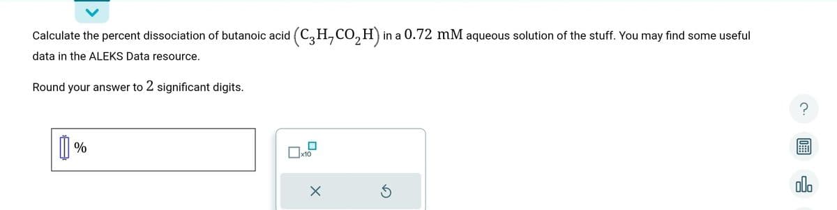 Calculate the percent dissociation of butanoic acid (C₂H₂CO₂H) in a 0.72 mM aqueous solution of the stuff. You may find some useful
data in the ALEKS Data resource.
Round your answer to 2 significant digits.
%
x10
×
Ś
olo