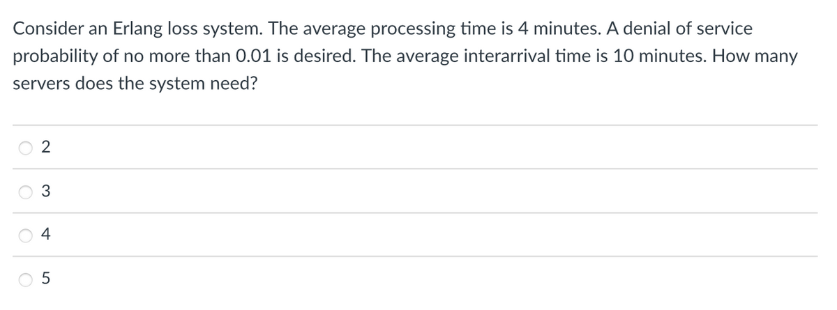 Consider an Erlang loss system. The average processing time is 4 minutes. A denial of service
probability of no more than 0.01 is desired. The average interarrival time is 10 minutes. How many
servers does the system need?
O
O
O
2
3
4
5